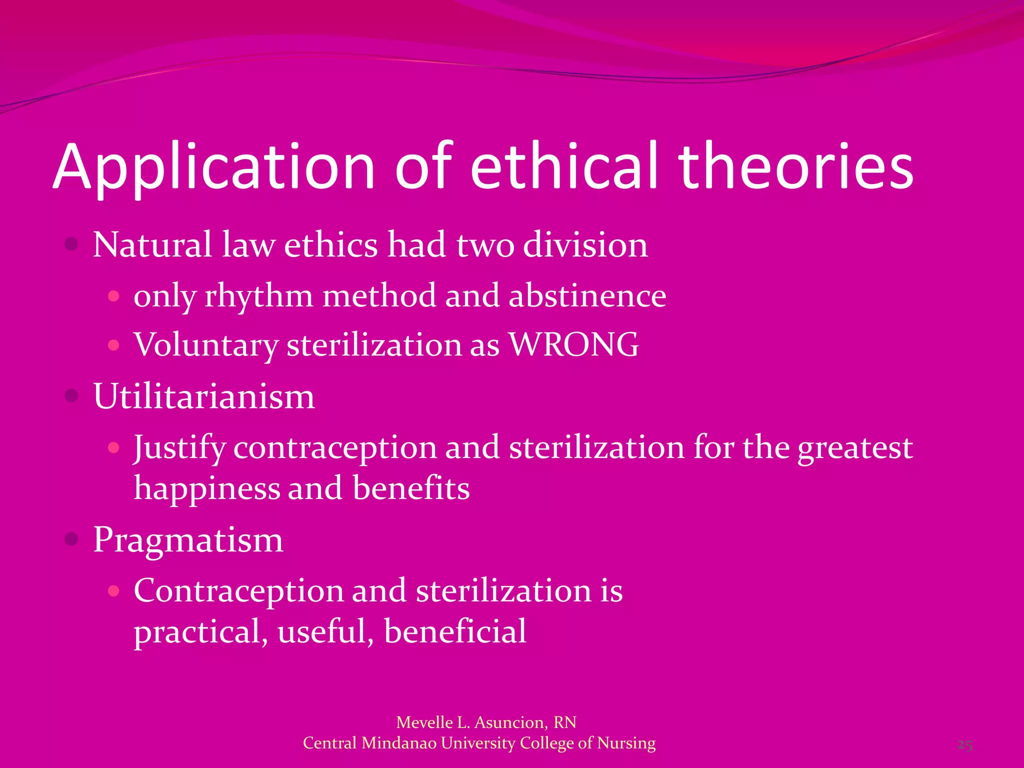 Application of ethical theories
 Natural law ethics had two division
    only rhythm method and abstinence
    Voluntary sterilization as WRONG
 Utilitarianism
    Justify contraception and sterilization for the greatest
     happiness and benefits
 Pragmatism
    Contraception and sterilization is
     practical, useful, beneficial

                            Mevelle L. Asuncion, RN
                 Central Mindanao University College of Nursing   25
 