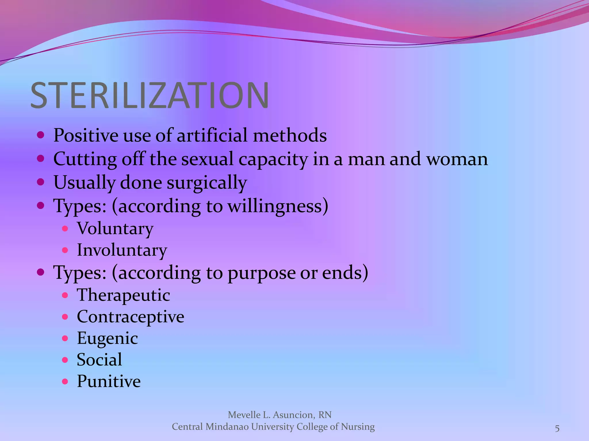 STERILIZATION
   Positive use of artificial methods
   Cutting off the sexual capacity in a man and woman
   Usually done surgically
   Types: (according to willingness)
     Voluntary
     Involuntary
 Types: (according to purpose or ends)
    Therapeutic
    Contraceptive
    Eugenic
    Social
    Punitive

                                Mevelle L. Asuncion, RN
                    Central Mindanao University College of Nursing   5
 