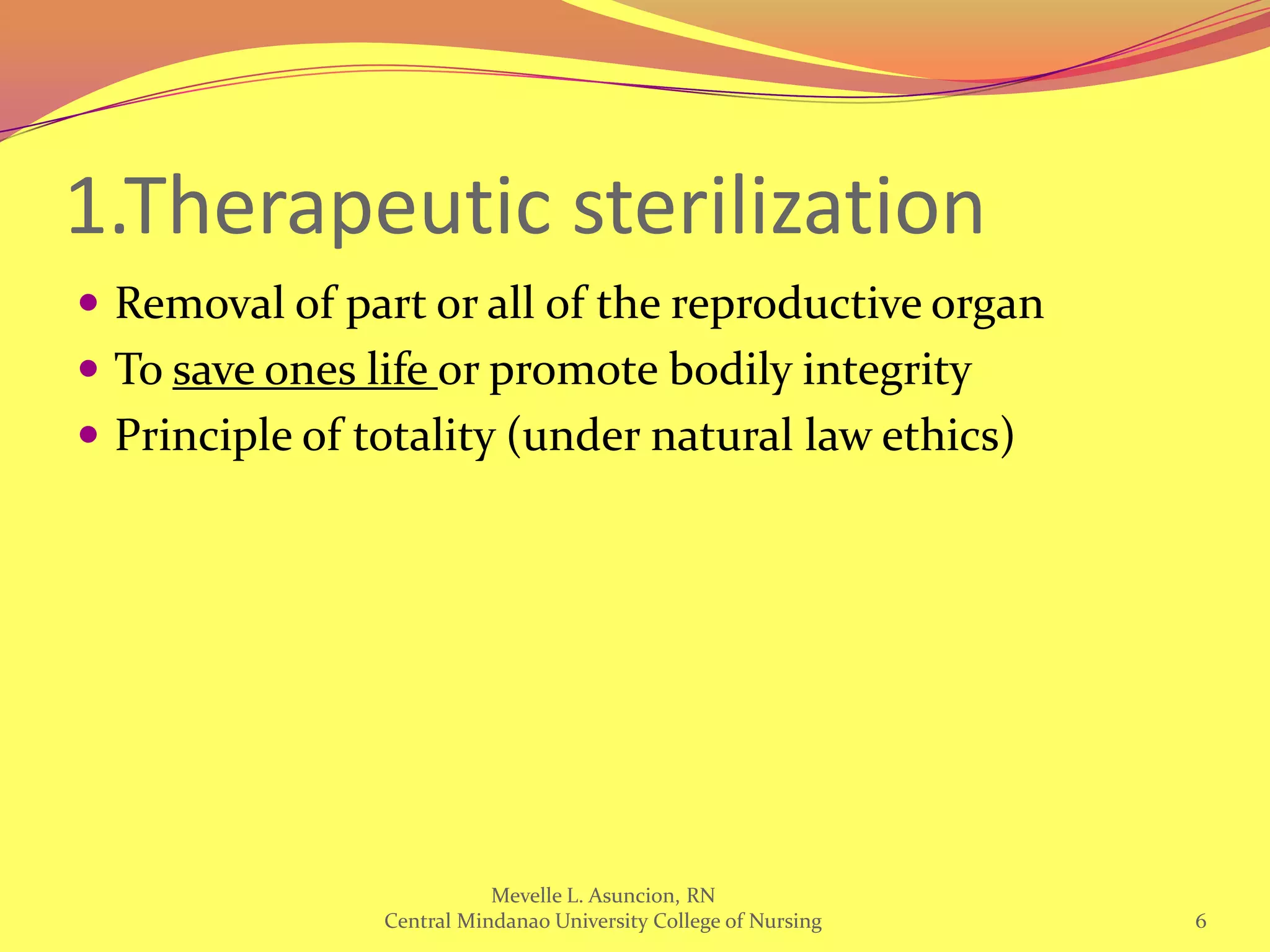 1.Therapeutic sterilization
 Removal of part or all of the reproductive organ
 To save ones life or promote bodily integrity
 Principle of totality (under natural law ethics)




                           Mevelle L. Asuncion, RN
                Central Mindanao University College of Nursing   6
 