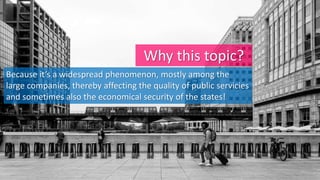 Why this topic?
Because it’s a widespread phenomenon, mostly among the
large companies, thereby affecting the quality of public servicies
and sometimes also the economical security of the states!
 