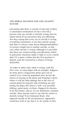 THE MORAL REASONS FOR AND AGAINST
SUICIDE
[Assuming that there is suicide if and only if there
is intentional termination of one's own life,]
persons who say suicide is morally wrong must be
asked which of two positions they are affirming:
Are they saying that every act of suicide is wrong,
everything considered; or are they merely saying
that there is always some moral obligationdoubtless
of serious weight-not to commit suicide, so that
very often suicide is wrong, although it is possible
that there are countervailing considerations which
in particular situations make it right or even a moral
duty? It is quite evident that the first position is
absurd; only the second has a chance of being
defensible.
In order to make clear what is wrong, with the
first view, we may begin with an example. Suppose
an army pilot's singleseater plane goes out of
control over a heavily populated area; he has the
choice of staying in the plane and bringing it down
where it will do little damage but at the cost of
certain death for himself, and of bailing out and
letting the plane fall where it will, very possibly
killing a good many civilians. Suppose he chooses
to do the former, and so, by our definition, commits
suicide. Does anyone want to say that his action is
morally wrong? Even Immanuel Kant, who
opposed suicide in all circumstances, apparently
would not wish to say that it is; he would, in fact,
 
