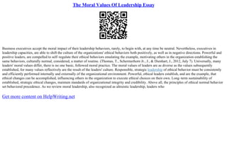 The Moral Values Of Leadership Essay
Business executives accept the moral impact of their leadership behaviors, rarely, to begin with, at any time be neutral. Nevertheless, executives in
leadership capacities, are able to shift the culture of the organizations' ethical behaviors both positively, as well as in negative directions. Powerful and
positive leaders, are compelled to self–regulate their ethical behaviors emulating the example, motivating others in the organization establishing the
same behaviors, culturally normal, considered, a matter of routine. (Thomas, T., Schermerhorn Jr., J., & Dienhart, J., 2012, July 7). Universally, many
leaders' moral values differ, there is no one basic, followed moral practice. The moral values of leaders are as diverse as the values subsequently
established, for many values reflectively are the result of the leaders' culture. Responsible, strategic leadership of ethical behavior must be consistently
and efficiently performed internally and externally of the organizational environment. Powerful, ethical leaders establish, and are the example, that
ethical changes can be accomplished, influencing others in the organization to execute ethical choices on their own. Long–term sustainability of
established, strategic ethical changes, maintain standards of organizational integrity and credibility. Above all, the principles of ethical normal behavior
set behavioral precedence. As we review moral leadership, also recognized as altruistic leadership, leaders who
Get more content on HelpWriting.net
 