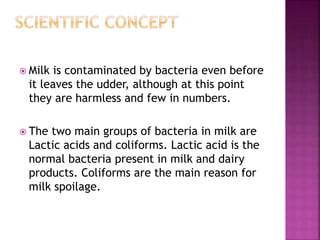  Milk is contaminated by bacteria even before
it leaves the udder, although at this point
they are harmless and few in numbers.
 The two main groups of bacteria in milk are
Lactic acids and coliforms. Lactic acid is the
normal bacteria present in milk and dairy
products. Coliforms are the main reason for
milk spoilage.
 