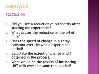 Discussion
1. Did you see a reduction of pH shortly after
starting the experiment?
2. What causes the reduction in the pH of
milk?
3. Does the speed of change in pH stay
constant over the whole experiment
period?
4. Calculate the extent of change in pH
obtained in the process.
5. What would be the results of incubating
UHT milk over the same time period?
 