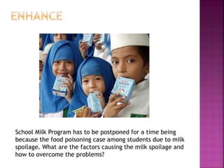 School Milk Program has to be postponed for a time being
because the food poisoning case among students due to milk
spoilage. What are the factors causing the milk spoilage and
how to overcome the problems?
 