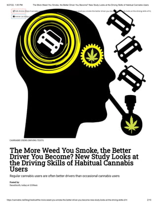 6/27/22, 1:05 PM The More Weed You Smoke, the Better Driver You Become? New Study Looks at the Driving Skills of Habitual Cannabis Users
https://cannabis.net/blog/medical/the-more-weed-you-smoke-the-better-driver-you-become-new-study-looks-at-the-driving-skills-of-h 2/10
CANNABIS USERS DRIVING TESTS
The More Weed You Smoke, the Better
Driver You Become? New Study Looks at
the Driving Skills of Habitual Cannabis
Users
Regular cannabis users are often better drivers than occasional cannabis users
Posted by:

DanaSmith, today at 12:00am
 Edit Article (https://cannabis.net/mycannabis/c-blog-entry/update/the-more-weed-you-smoke-the-better-driver-you-become-new-study-looks-at-the-driving-skills-of-h)
 Article List (https://cannabis.net/mycannabis/c-blog)
 