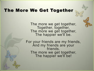 The More We Get Together


         The more we get together,
            Together, together,
         The more we get together,
           The happier we'll be.
       For your friends are my friends,
           And my friends are your
                    friends.
         The more we get together,
            The happier we'll be!
 