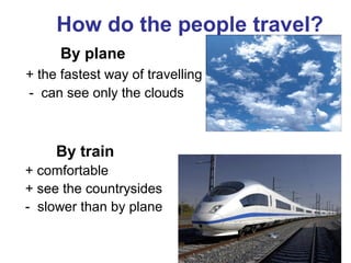 How do the people travel? 
By plane 
+ the fastest way of travelling 
- can see only the clouds 
By train 
+ comfortable 
+ see the countrysides 
- slower than by plane 
 
