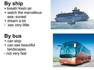By ship 
+ breath fresh air 
+ watch the marvellous 
sea- sunset 
+ dream a lot 
- see very little 
By bus 
+ can stop 
+ can see beautiful 
landscapes 
- not very fast 
 