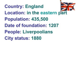 Country: England 
Location: in the eastern part 
Population: 435,500 
Date of foundation: 1207 
People: Liverpoolians 
City status: 1880 
 