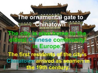 The ornamental gate to 
Chinatown 
The city is also home to the 
oldest Chinese community 
in Europe. 
The first residents of the city's 
Chinatown arrived as seamen in 
the 19th century. 
 