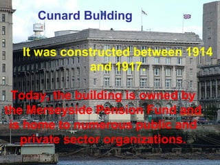 Cunard Building 
It was constructed between 1914 
and 1917. 
Today, the building is owned by 
the Merseyside Pension Fund and 
is home to numerous public and 
private sector organizations. 
 