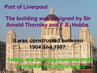 Port of Liverpool 
The building was designed by Sir 
Arnold Thornley and F.B. Hobbs. 
It was constructed between 
1904 and 1907. 
Today, the building contains both 
residential and office space 
 