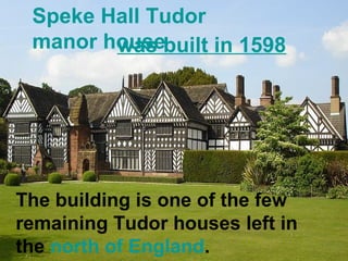 Speke Hall Tudor 
manor howuasse b uilt in 1598 
The building is one of the few 
remaining Tudor houses left in 
the north of England. 
 