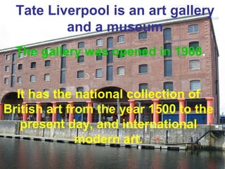 Tate Liverpool is an art gallery 
and a museum 
The gallery was opened in 1988. 
It has the national collection of 
British art from the year 1500 to the 
present day, and international 
modern art. 
 