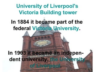University of Liverpool's 
Victoria Building tower 
In 1884 it became part of the 
federal Victoria University. 
In 1903 it became an indepen-dent 
university, the University 
of Liverpool. 
 