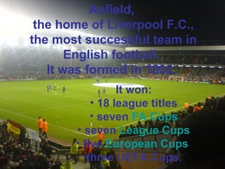 Anfield, 
the home of Liverpool F.C., 
the most successful team in 
English football. 
It was formed in 1892. 
It won: 
• 18 league titles 
• seven FA Cups 
• seven League Cups 
• five European Cups 
•three UEFA Cups. 
 