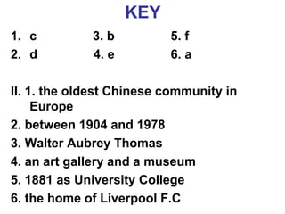 KEY 
1. c 3. b 5. f 
2. d 4. e 6. a 
II. 1. the oldest Chinese community in 
Europe 
2. between 1904 and 1978 
3. Walter Aubrey Thomas 
4. an art gallery and a museum 
5. 1881 as University College 
6. the home of Liverpool F.C 
 