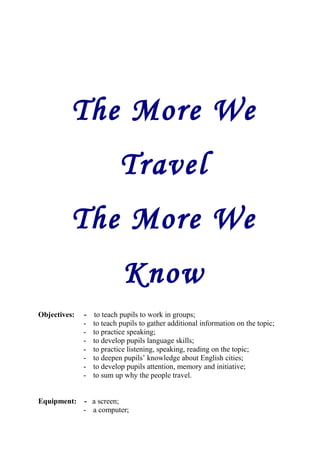 The More We 
Travel 
The More We 
Know 
Objectives: - to teach pupils to work in groups; 
- to teach pupils to gather additional information on the topic; 
- to practice speaking; 
- to develop pupils language skills; 
- to practice listening, speaking, reading on the topic; 
- to deepen pupils’ knowledge about English cities; 
- to develop pupils attention, memory and initiative; 
- to sum up why the people travel. 
Equipment: - a screen; 
- a computer; 
 