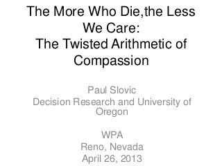 The More Who Die,the Less
We Care:
The Twisted Arithmetic of
Compassion
Paul Slovic
Decision Research and University of
Oregon
WPA
Reno, Nevada
April 26, 2013
 