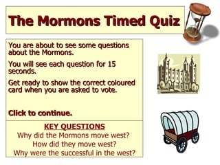 The Mormons Timed Quiz  You are about to see some questions about the Mormons. You will see each question for 15 seconds.  Get ready to show the correct coloured card when you are asked to vote.  Click to continue. KEY QUESTIONS Why did the Mormons move west?  How did they move west? Why were the successful in the west? 