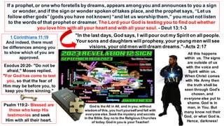 1 Corinthians 11:19
And indeed, there must
be differences among you
to show which of you are
approved.
Exodus 20:20- "Do not be
afraid," Moses replied.
"For God has come to test
you, so that the fear of
Him may be before you, to
keep you from sinning."
Psalm 119:2- Blessed are
those who keep His
testimonies and seek
Him with all their heart.
If a prophet, or one who foretells by dreams, appears among you and announces to you a sign
or wonder, and if the sign or wonder spoken of takes place, and the prophet says, “Let us
follow other gods” (gods you have not known) “and let us worship them,” you must not listen
to the words of that prophet or dreamer. The Lord your God is testing you to find out whether
you love him with all your heart and with all your soul. - Deut 13:1-3
"In the last days, God says, I will pour out my Spirit on all people.
Your sons and daughters will prophesy, your young men will see
visions, your old men will dream dreams."-Acts 2:17
All this happens
within us. The signs
are outside of us
with the voice and
Spirit within us.
When Christ comes
with His Army then
the truth shall be
seen through God's
chosen, and
everyone else put to
shame. God is in
man, in You. But
many know not their
God, or what God is.
Hence, darkness!
God is the All in All, and in you; without
wisdom of this, you hurtyourselfand fall with
everyone else.Seek the mystery and secrets
in the Bible.Say no to the Religious Churches
of today.God in you is your Teacher!
 