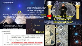 9/11 was pointing to 2012 which
is a countdown to 09/11/2023
mirror signs of the event coming!
Harvest
The Door in Heaven
in you is opening!
Did you seek God?
The Bloodmoons were warnings and signs!
2+0+1+2=23
17
I am the door. If anyone enters
by me, he will be saved and
will go in and out and find
pasture.- John 10:9
Revelation 4:1-After this I looked,and there before me was a door standing
open in heaven.And the voice I had first heardspeakingto me like a trumpet
said,"Come up here,and I will show you what musttake place after this."
 
