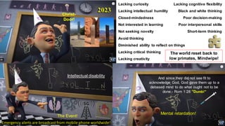 And since they did not see fit to
acknowledge God, God gave them up to a
debased mind to do what ought not to be
done.- Rom 1:28 "Dumb!"
Lacking curiosity
Lacking intellectual humility
Closed-mindedness
Not interested in learning
Not seeking novelty
Avoid thinking
Diminished ability to reflect on things
Lacking critical thinking
Lacking creativity
Lacking cognitive flexibility
Black and white thinking
Poor decision-making
Poor interpersonal skills
Short-term thinking
Intellectual disability
Mental retardation!
The Event!
Emergency alerts are broadcast from mobile phone worldwide!
The world reset back to
low primates, Mindwipe!
2023
Christ-
Door!
 