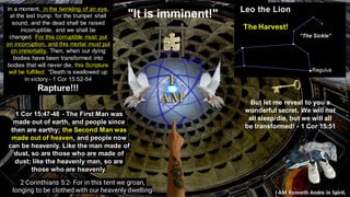 I AM Kenneth Andre in Spirit.
"It is imminent!"
But let me reveal to you a
wonderful secret. We will not
all sleep/die, but we will all
be transformed! - 1 Cor 15:51
2 Corinthians 5:2- For in this tent we groan,
longing to be clothed with our heavenly dwelling
In a moment, in the twinkling of an eye,
at the last trump: for the trumpet shall
sound, and the dead shall be raised
incorruptible, and we shall be
changed. For this corruptible must put
on incorruption, and this mortal must put
on immortality. Then, when our dying
bodies have been transformed into
bodies that will never die, this Scripture
will be fulfilled: “Death is swallowed up
in victory.- 1 Cor 15:52-54
Rapture!!!
1 Cor 15:47-48 - The First Man was
made out of earth, and people since
then are earthy; the Second Man was
made out of heaven, and people now
can be heavenly. Like the man made of
dust, so are those who are made of
dust; like the heavenly man, so are
those who are heavenly.
The Harvest!
 