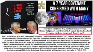 Don't be deceived, you don't have Seven Years left, The end is now imminent!The Covenant was done years ago,
hence theypulled off together the fake Pan- Jiby Jabbi jab worldwide which was an evil attack upon God through
His temple in the bodies we wear.TheAlien deception is to cover up the Rapture and the destruction coming
upon the world. The World is a stage full of deceptions and Evil. By the time they tell the masses something, you
bet it's already happened. Hence, the masses are caughtunaware. God is telling me and other Brothers and
Sisters in Christ, it's the end, at any moment we are Gone. We tried to warn you while spending the last seven
years going through our own Atonement and self-discipline through repentance while listening to our Father,
having the works of Christ be done in us. Any moment it will happen- I pray you make it. THIS IS IT!!!
The Devil
which
deceiveth
the whole
world-
Rev 12:9
They don't want man, they want demons and robots.
Hence, Judgement upon the world. It was all Spiritual warfare!
Everyone has been caught out. Repent now!!!
 