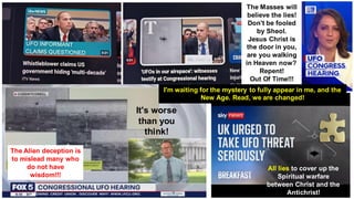 All lies to cover up the
Spiritual warfare
between Christ and the
Antichrist!
The Masses will
believe the lies!
Don't be fooled
by Sheol.
Jesus Christ is
the door in you,
are you walking
in Heaven now?
Repent!
Out Of Time!!!
It's worse
than you
think!
The Alien deception is
to mislead many who
do not have
wisdom!!!
I'm waiting for the mystery to fully appear in me, and the
New Age. Read, we are changed!
 