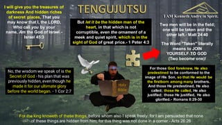 I AM Kenneth Andre in Spirit.
Holy
Bible
No, the wisdom we speak of is the
Secret of God - his plan that was
previously hidden, even though he
made it for our ultimate glory
before the world began. - 1 Cor 2:7
For those God foreknew, He also
predestined to be conformed to the
image of His Son, so that He would be
the firstborn among many brothers.
And those He predestined, He also
called; those He called, He also
justified; those He justified, He also
glorified.- Romans 8:29-30
But let it be the hidden man of the
heart, in that which is not
corruptible, even the ornament of a
meek and quiet spirit, which is in the
sight of God of great price.- 1 Peter 4:3
For the king knoweth of these things, before whom also I speak freely: for I am persuaded that none
of these things are hidden from him; for this thing was not done in a corner.- Acts 26:26
I will give you the treasures of
darkness And hidden riches
of secret places, That you
may know that I, the LORD,
Who call you by your
name, Am the God of Israel.-
Israel 45:3
Two men will be in the field;
one will be taken and the
other left.- Matt 24:40
The Word "Taken" literally
means to JOIN
YOURSELF TO GOD
(Two become one)!
 