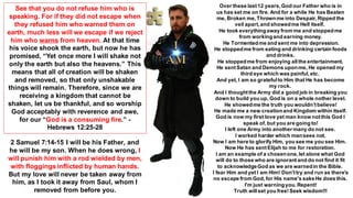 See that you do not refuse him who is
speaking. For if they did not escape when
they refused him who warned them on
earth, much less will we escape if we reject
him who warns from heaven. At that time
his voice shook the earth, but now he has
promised, “Yet once more I will shake not
only the earth but also the heavens.” This
means that all of creation will be shaken
and removed, so that only unshakable
things will remain. Therefore, since we are
receiving a kingdom that cannot be
shaken, let us be thankful, and so worship
God acceptably with reverence and awe,
for our “God is a consuming fire.” -
Hebrews 12:25-28
2 Samuel 7:14-15 I will be his Father, and
he will be my son. When he does wrong, I
will punish him with a rod wielded by men,
with floggings inflicted by human hands.
But my love will never be taken away from
him, as I took it away from Saul, whom I
removed from before you.
Over these last12 years,God our Father who is in
us has set me on fire. And for a while He has Beaten
me, Broken me,Thrownme into Despair,Ripped the
veil apart,and showedme Hell itself.
He took everythingaway from me and stoppedme
from workingand earning money.
He Tormentedme and sent me into depression.
He stoppedme from eating and drinking certain foods
and drinks.
He stoppedme from enjoying allthe entertainment.
He sentSatan and Demons uponme, He opened my
third eye which was painful,etc.
And yet, I am so gratefulto Him that He has become
my rock.
And I thoughtthe Army did a good job in breaking you
down to build you up, God is on a whole nother level.
He showedme the truth you wouldn’tbelieve!
He made me a new creationand Kingdom within itself.
God is now my first love yet man know notthis God I
speak of, but you are going to!
I left one Army into anothermany do not see.
I worked harder which mansees not.
Now I am here to glorify Him, you see me you see Him.
Now He has sentElijah to me for restoration.
I am an example of a chosenone,let alone what God
will do to those who are ignorantand do not find it fit
to acknowledgeGod as we are warnedin the Bible.
I fear Him and yet I am Him! Don'ttry and run as there's
no escape from God,for His name's sakeHe does this.
I'm just warningyou.Repent!
Truth willset you free!Seek wisdom!!!
 
