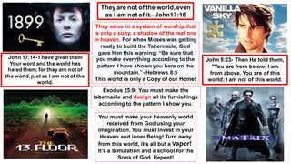 They serve in a system of worship that
is only a copy, a shadow of the real one
in heaven. For when Moses was getting
ready to build the Tabernacle, God
gave him this warning: “Be sure that
you make everything according to the
pattern I have shown you here on the
mountain.”- Hebrews 8:5
This world is only a Copy of our Home!
Exodus 25:9- You must make the
tabernacle and design all its furnishings
according to the pattern I show you.
You must make your heavenly world
received from God using your
imagination. You must invest in your
Heaven and inner Being! Turn away
from this world, it’s all but a Vapor!
It's a Simulation and a school for the
Sons of God. Repent!
They are not of the world, even
as I am not of it.- John17:16
John 17:14- I have given them
Your word and the world has
hated them; for they are not of
the world, just as I am not of the
world.
John 8:23- Then He told them,
"You are from below; I am
from above. You are of this
world; I am not of this world.
 
