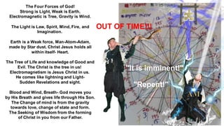 The Four Forces of God!
Strong is Light, Weak is Earth,
Electromagnetic is Tree, Gravity is Wind.
The Light is Law, Spirit, Mind, Fire, and
Imagination.
Earth is a Weak force, Man-Atom-Adam,
made by Star dust. Christ Jesus holds all
within itself- Heart.
The Tree of Life and knowledge of Good and
Evil. The Christ is the tree in us!
Electromagnetism is Jesus Christ in us.
He comes like lightning and Light-
Sudden Revelations and sight.
Blood and Wind, Breath- God moves you
by His Breath and gives life through His Son.
The Change of mind is from the gravity
towards love, change of state and form.
The Seeking of Wisdom from the forming
of Christ in you from our Father.
OUT OF TIME!!!
"It is imminent!"
"Repent!"
 