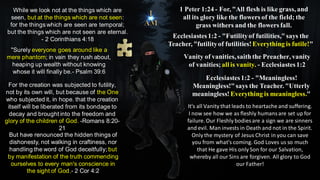 While we look not at the things which are
seen, but at the things which are not seen:
for the things which are seen are temporal;
but the things which are not seen are eternal.
- 2 Corinthians 4:18
"Surely everyone goes around like a
mere phantom; in vain they rush about,
heaping up wealth without knowing
whose it will finally be.- Psalm 39:6
Ecclesiastes1:2 - "Futilityof futilities,"says the
Teacher, "futilityof futilities!Everything is futile!"
1 Peter 1:24 - For, "All flesh is like grass, and
all its glory like the flowers of the field; the
grass withers and the flowers fall.
Vanity of vanities,saiththe Preacher, vanity
of vanities; all is vanity. - Ecclesiastes1:2
Ecclesiastes1:2 - "Meaningless!
Meaningless!"says the Teacher. "Utterly
meaningless! Everything is meaningless."
For the creation was subjected to futility,
not by its own will, but because of the One
who subjected it, in hope. that the creation
itself will be liberated from its bondage to
decay and brought into the freedom and
glory of the children of God. -Romans 8:20-
21
But have renounced the hidden things of
dishonesty, not walking in craftiness, nor
handling the word of God deceitfully; but
by manifestation of the truth commending
ourselves to every man's conscience in
the sight of God.- 2 Cor 4:2
It's all Vanity that leads to heartache and suffering.
I now see how we as fleshly humansare set up for
failure. Our Fleshly bodies are a sign we are sinners
and evil. Man invests in Death and not in the Spirit.
Only the mystery of Jesus Christ in you can save
you from what's coming. God Loves us so much
that He gave His only Son for our Salvation,
whereby all our Sins are forgiven. All glory to God
our Father!
 