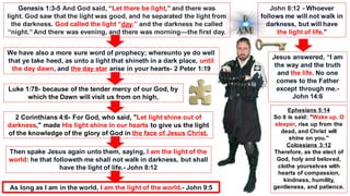 Genesis 1:3-5 And God said, “Let there be light,” and there was
light. God saw that the light was good, and he separated the light from
the darkness. God called the light “day,” and the darkness he called
“night.” And there was evening, and there was morning—the first day.
We have also a more sure word of prophecy; whereunto ye do well
that ye take heed, as unto a light that shineth in a dark place, until
the day dawn, and the day star arise in your hearts- 2 Peter 1:19
Luke 1:78- because of the tender mercy of our God, by
which the Dawn will visit us from on high,
2 Corinthians 4:6- For God, who said, "Let light shine out of
darkness," made His light shine in our hearts to give us the light
of the knowledge of the glory of God in the face of Jesus Christ.
Ephesians 5:14
So it is said: "Wake up, O
sleeper, rise up from the
dead, and Christ will
shine on you."
Colossians 3:12
Therefore, as the elect of
God, holy and beloved,
clothe yourselves with
hearts of compassion,
kindness, humility,
gentleness, and patience.
Then spake Jesus again unto them, saying, I am the light of the
world: he that followeth me shall not walk in darkness, but shall
have the light of life.- John 8:12
As long as I am in the world, I am the light of the world.- John 9:5
John 8:12 - Whoever
follows me will not walk in
darkness, but will have
the light of life."
Jesus answered, “I am
the way and the truth
and the life. No one
comes to the Father
except through me.-
John 14:6
 