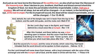 And just as we have borne the likeness of the earthly man, so also shall we bear the likeness of
the heavenly man. Now I declare to you, brothers, that flesh and blood cannot inherit the
kingdom of God, nor does the perishable inherit the imperishable. Listen, I tell you a
mystery: We will not all sleep, but we will all be changed—in an instant, in the twinkling of an
eye, at the last trumpet. For the trumpet will sound, the dead will be raised imperishable, and we
will be changed.-1 Cor 15:49-52
And, behold, the veil of the temple was rent in twain from the top to the
bottom; and the earth did quake, and the rocks rent- Matt 27:51
On the Lord’s Day I was in the Spirit, and I heard
behind me a loud voice like a trumpet - Rev 1:10
After this I looked, and there before me was a door
standing open in heaven. And the voice I had first heard
speaking to me like a trumpet said, “Come up here, and I
will show you what must take place after this.” - Rev 4:1
And the sound of a trumpet, and the voice of words; which voice they that heard
intreated that the word should not be spoken to them anymore. - Hebrew 12:19
For the Lord himself will come down from heaven, with a loud command, with the voice of the
archangel and with the trumpet call of God, and the dead in Christ will rise first. - 1 Thess 4:16
 