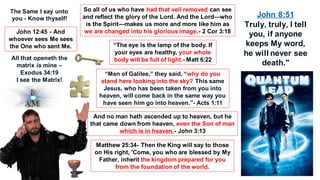 So all of us who have had that veil removed can see
and reflect the glory of the Lord. And the Lord—who
is the Spirit—makes us more and more like him as
we are changed into his glorious image.- 2 Cor 3:18
“The eye is the lamp of the body. If
your eyes are healthy, your whole
body will be full of light.- Matt 6:22
“Men of Galilee,” they said, “why do you
stand here looking into the sky? This same
Jesus, who has been taken from you into
heaven, will come back in the same way you
have seen him go into heaven.”- Acts 1:11
And no man hath ascended up to heaven, but he
that came down from heaven, even the Son of man
which is in heaven.- John 3:13
Matthew 25:34- Then the King will say to those
on His right, 'Come, you who are blessed by My
Father, inherit the kingdom prepared for you
from the foundation of the world.
All that openeth the
matrix is mine –
Exodus 34:19
I see the Matrix!
John 12:45 - And
whoever sees Me sees
the One who sent Me.
The Same I say unto
you - Know thyself!
John 8:51
Truly, truly, I tell
you, if anyone
keeps My word,
he will never see
death."
 