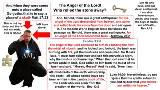 The Angel of the Lord!
Who rolled the stone away?
And, behold, there was a great earthquake: for the
angel of the Lord descended from heaven, and came
and rolled back the stone from the door, and sat upon
it. The modern World English Bible translates the
passage as: Behold, there was a great earthquake, for
an angel of the Lord descended from. - Matthew 28:2
Exodus 3:2-6
The angel of the Lord appeared to him in a blazing fire from
the midst of a bush; and he looked, and behold, the bush was
burning with fire, yet the bush was not consumed. So Moses
said, “I must turn aside now and see this marvelous sight,
why the bush is not burned up.” When the Lord saw that he
turned aside to look, God called to him from the midst of the
bush and said, “Moses, Moses!” And he said, “Here I am.
And when they were come
unto a place called
Golgotha, that is to say, a
place of a skull- Matt 27:33
This is not my
body and this is
not my world.
This is Sheol!
I AM from
above!
I am He who
lives, and was
dead, and behold,
I am alive
forevermore.
Amen. And I have
the keys of Hades
and of Death.-
Rev 1:18
All inhabitants of the earth will worship
the beast—all whose names have not
been written in the Lamb’s book of life,
the Lamb who was slain from the
creation of the world.- Rev 13:8
Luke 10:20- Nevertheless, do not
rejoice that the spirits submit to
you, but rejoice that your names
are written in heaven."
 