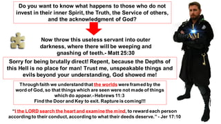 Do you want to know what happens to those who do not
invest in their inner Spirit, the Truth, the Service of others,
and the acknowledgment of God?
Now throw this useless servant into outer
darkness, where there will be weeping and
gnashing of teeth.- Matt 25:30
Sorry for being brutally direct! Repent, because the Depths of
this Hell is no place for man! Trust me, unspeakable things and
evils beyond your understanding, God showed me!
Through faith we understand that the worlds were framed by the
word of God, so that things which are seen were not made of things
which do appear.- Hebrews 11:3
Find the Door and Key to exit. Rapture is coming!!!
“I the LORD search the heart and examine the mind, to reward each person
according to their conduct, according to what their deeds deserve.” - Jer 17:10
 
