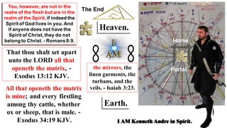 Earth.
That thou shalt set apart
unto the LORD all that
openeth the matrix, -
Exodus 13:12 KJV.
You, however, are not in the
realm of the flesh but are in the
realm of the Spirit, if indeed the
Spirit of God lives in you. And
if anyone does not have the
Spirit of Christ, they do not
belong to Christ. - Romans8:9.
I AM Kenneth Andre in Spirit.
Heaven.
All that openeth the matrix
is mine; and every firstling
among thy cattle, whether
ox or sheep, that is male. -
Exodus 34:19 KJV.
the mirrors, the
linen garments, the
turbans, and the
veils. - Isaiah 3:23.
Portal
Home
The End
 