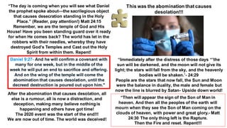 “The day is coming when you will see what Daniel
the prophet spoke about—the sacrilegious object
that causes desecration standing in the Holy
Place.” (Reader, pay attention!) Matt 24:15
Remember, we are the temple of God and His
House! Have you been standing guard over it ready
for when He comes back? The world has let in the
robbers with their needles, whereby they have
destroyed God's Temples and Cast out the Holy
Spirit from within them. Repent!
Daniel 9:27- And he will confirm a covenant with
many for one week, but in the middle of the
week he will put an end to sacrifice and offering.
And on the wing of the temple will come the
abomination that causes desolation, until the
decreed destruction is poured out upon him."
After the abomination that causes desolation, all
else is a rumour, all is now a distraction, and
deception, making many believe nothing is
happening and others have got time!
The 2020 event was the start of the end!!!
We are now out of time. The world was deceived!
This was the abomination that causes
desolation!!!
“Immediately after the distress of those days “’the
sun will be darkened, and the moon will not give its
light; the stars will fall from the sky, and the heavenly
bodies will be shaken.’- 24:29
People are the stars that now fall, the Sun and Moon
were the balance in duality, the male and female but
now the line is blurred by Satan- Upside down world!
“Then will appear the sign of the Son of Man in
heaven. And then all the peoples of the earth will
mourn when they see the Son of Man coming on the
clouds of heaven, with power and great glory.- Matt
24:30 The only thing left is the Rapture.
Then the Fire and reset. Repent!!!
 