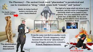 From the same root derives anotherword,
“Pharmakos”(Greek: φαρμακος), which
becomes laterthe term “pharmakeus”,
meaning druggist, poisoner,by extension,
Wizard, Magicianor Sorcerer.
The Living Dead!
The Pharmacy! - The ancient Greek word “pharmakon” is paradoxical and
can be translated as “drug,” which means both “remedy” and “poison”.
The Apollo Lyceus -
Apollo Medici
Medici. An Italian familyof
bankers, merchants,and
rulers- Medici/Medical!
The light of a lamp shall not shine in you
anymore, and the voice of bridegroom
and bride shall not be heard in you
anymore. For your merchants were the
great men of the earth, for by your
sorcery all the nations were deceived.-
Revelation 18:23
The abomination
that causes
desolation!!!
 