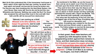 “Behold, I am coming as a thief.
Blessed is he who watches, and
keeps his garments, lest he walk
naked and they see his shame.” -
Rev 16:15
"You will roll them up like a
robe/vesture; like a garment
they will be changed. But
you remain the same, and
your years will never end."-
Hebrews 1:12
Matt 24:43- But understand this: If the homeowner had known in
which watch of the night the thief was coming, he would have
kept watch and would not have let his house be broken into.
The Vaccine was them breaking into the Host Body System, into
your House; Now many will have to die and be put into new
Wineskins aka Vestures. Nothing new under the Sun! For those
who answered the call & put their trust in the Lord with their
faith and life will be rescued from destruction!
As mentioned in the Bible, we are the house of
God, and we are to watch over it from the enemy
and wait upon the Christ child to be formed in us.
They seek to force their way into Heaven and
destroy House's temple which we are! The Vaccine
was an attack on God's temple and they spiritually
beheaded the masses with a Spare aka Needle. This
was Genocide both spiritually and physically.
This setup was the beginning of the end, this was
the biggest sign of the end of days. Everything after
this event is a deception and
distraction. Everything was created for the Son and
Word, and now Christ's wrath is upon this
world. The Father judges no man but He does judge
Angels - Hence, Judgement day!
In their greed, these false teachers will
exploit you with deceptive words. The
longstanding verdict against them remains in
force, and their destruction does not sleep.
For if God did not spare the angels when they
sinned, but cast them deep into hell, placing
them in chains of darkness to be held for
judgment. - 2 Peter 2:3-4 Man is as nothing,
but Angels, now that's different!
Do you not know that we
will judge angels? How
much more the things of
this life! - 1 Cor 6:3
Repent!!!
The
robe/vesture
is your
fleshly body
you wear!
 