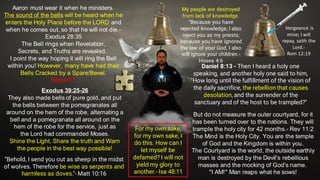 Aaron must wear it when he ministers.
The sound of the bells will be heard when he
enters the Holy Place before the LORD and
when he comes out, so that he will not die.-
Exodus 28:35
The Bell rings when Revelation,
Secrets, and Truths are revealed.
I point the way hoping it will ring the Bell
within you! However, many have had their
Bells Cracked by a Spare/Bevel.
Repent!!!
Exodus 39:25-26
They also made bells of pure gold, and put
the bells between the pomegranates all
around on the hem of the robe, alternating a
bell and a pomegranate all around on the
hem of the robe for the service, just as
the Lord had commanded Moses.
Shine the Light, Share the truth and Warn
the people in the best way possible!
“Behold, I send you out as sheep in the midst
of wolves. Therefore be wise as serpents and
harmless as doves."- Matt 10:16
Daniel 8:13 - Then I heard a holy one
speaking, and another holy one said to him,
"How long until the fulfillment of the vision of
the daily sacrifice, the rebellion that causes
desolation, and the surrender of the
sanctuary and of the host to be trampled?"
But do not measure the outer courtyard, for it
has been turned over to the nations. They will
trample the holy city for 42 months.- Rev 11:2
The Mind is the Holy City. You are the temple
of God and the Kingdom is within you.
The Courtyard is the world, the outside earthly
man is destroyed by the Devil's rebellious
masses and the mocking of God's name.
"I AM!" Man reaps what he sows!
My people are destroyed
from lack of knowledge.
“Because you have
rejected knowledge, I also
reject you as my priests;
because you have ignored
the law of your God, I also
will ignore your children.-
Hosea 4:6
For my own sake,
for my own sake, I
do this. How can I
let myself be
defamed? I will not
yield my glory to
another.- Isa 48:11
Vengeance is
mine; I will
repay, saith the
Lord.-
Rom 12:19
 