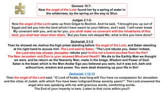 Genesis 16:7-
Now the angel of the LORD found her by a spring of water in
the wilderness, by the spring on the way to Shur.
Judges 2:1-2-
Now the angel of the Lord came up from Gilgal to Bochim. And he said, “I brought you up out of
Egypt and led you into the land which I have sworn to your fathers; and I said, ‘I will never break
My covenant with you, and as for you, you shall make no covenant with the inhabitants of this
land; you shall tear down their altars.’ But you have not obeyed Me; what is this you have done?
Zechariah 3:1-2
Then he showed me Joshua the high priest standing before the angel of the Lord, and Satan standing
at his right hand to accuse him. The Lord said to Satan, “The Lord rebuke you, Satan! Indeed,
the Lord who has chosen Jerusalem rebuke you! Is this not a brand plucked from the fire?
The New Jerusalem and Zion is your renewed Mind and Heart!!! We die to the Earthly Man we thought
we were, and be reborn as the Heavenly Man, made in the Image, Wisdom and Power of God.
Satan is the beast which is the Man-Avatar Ego you believed you were, but it was evil, dark and
without love, wisdom and power. You were dead dreaming up your life in Sin!
Zechariah 1:12-13
Then the angel of the Lord said, “O Lord of hosts, how long will You have no compassion for Jerusalem
and the cities of Judah, with which You have been indignant these seventy years?” The Lord answered the
angel who was speaking with me with gracious words, comforting words.
The End of your insanity is here. Listen to that voice within you!!!
 