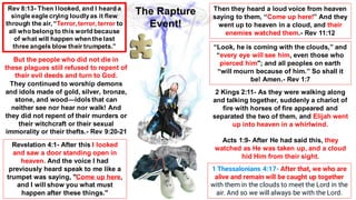 Rev 8:13- Then I looked, and I heard a
single eagle crying loudlyas it flew
through the air, “Terror, terror, terror to
all who belong to this world because
of what will happen when the last
three angels blow their trumpets.”
But the people who did not die in
these plagues still refused to repent of
their evil deeds and turn to God.
They continued to worship demons
and idols made of gold, silver, bronze,
stone, and wood—idols that can
neither see nor hear nor walk! And
they did not repent of their murders or
their witchcraft or their sexual
immorality or their thefts.- Rev 9:20-21
Then they heard a loud voice from heaven
saying to them, “Come up here!” And they
went up to heaven in a cloud, and their
enemies watched them.- Rev 11:12
“Look, he is coming with the clouds,” and
“every eye will see him, even those who
pierced him"; and all peoples on earth
“will mourn because of him.” So shall it
be! Amen.- Rev 1:7
2 Kings 2:11- As they were walking along
and talking together, suddenly a chariot of
fire with horses of fire appeared and
separated the two of them, and Elijah went
up into heaven in a whirlwind.
Acts 1:9- After He had said this, they
watched as He was taken up, and a cloud
hid Him from their sight.
1 Thessalonians 4:17- After that, we who are
alive and remain will be caught up together
with them in the clouds to meet the Lord in the
air. And so we will always be with the Lord.
Revelation 4:1- After this I looked
and saw a door standing open in
heaven. And the voice I had
previously heard speak to me like a
trumpet was saying, "Come up here,
and I will show you what must
happen after these things."
The Rapture
Event!
 