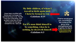 That he would grant
you, according to
the riches of his
glory, to be
strengthened with
mightby his Spirit
in the inner man!-
Ephesians3:16
I have been crucified with
Christ and I no longer live,
but Christ lives in me. The life
I now live in the body, I live
by faith in the Son of God,
who loved me and gave
himself for me.- Gal 2:20
 