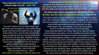 Stop judging by mere appearances, but
instead judge correctly. - John 7:24.
The thief comes only to steal and kill and destroy; I came
that they may have life, and have it abundantly. - John 10:10
Feel!
Furthermore, the Father judges no one, but has
assigned all judgment to the Son, so that all may honour the
Son just as they honour the Father. Whoever does not honour
the Son does not honour the Father who sent Him. - John 5:22
You don't need to try and make things right
with those you wronged as it just makes things
worse, and God wants peace for you. So turn
to the Father, Son, and the Holy Spirit in you.
open yourself up and lay it all out before God
with the Son by your side, who paid it all so
you would return home to be with your Father.
Be at peace with yourself from the works in
seeking wisdom and understanding.
Let go of this world and forgive yourself and
judge not another. Love is the truth.
God truly does love you. I see it.
God makes no mistakes in what He gives you!
We need a saviour, I was a beast and a Sinner, I see it so clearly
now. I am a changed creature in Spirit and everyone will now find it
hard to be around me because He dwells in me. I don't want to hurt
anyone and appreciate my family, especially my wife.
I seek peace, love, and wisdom. I am a life-giving Spirit.
And I'm not perfect while I'm in this fleshly body.
I have repented before our Father with all my heart and Spirit.
I cannot tell you how sorry I am for everything I've done wrong.
We don't appreciate the things we have or the people in our lives
fully. The world gets its claws in us all. God opened my eyes!
Hence, God gave us a door, a Saviour, because He loved us first.
All sins are gone and you are free through the Son Jesus Christ in
you! It's your inner Spirit man which matters, not this Earthly man or
this evil world so many believe in. We invest in the wrong things.
Prepare for your heavenly home, a good place you create using
Jesus Christ as your imagination, this was the mystery and truth.
So many have lost their way and heads from their enemy.
All was done for a reason-
Pay attention!!!
 